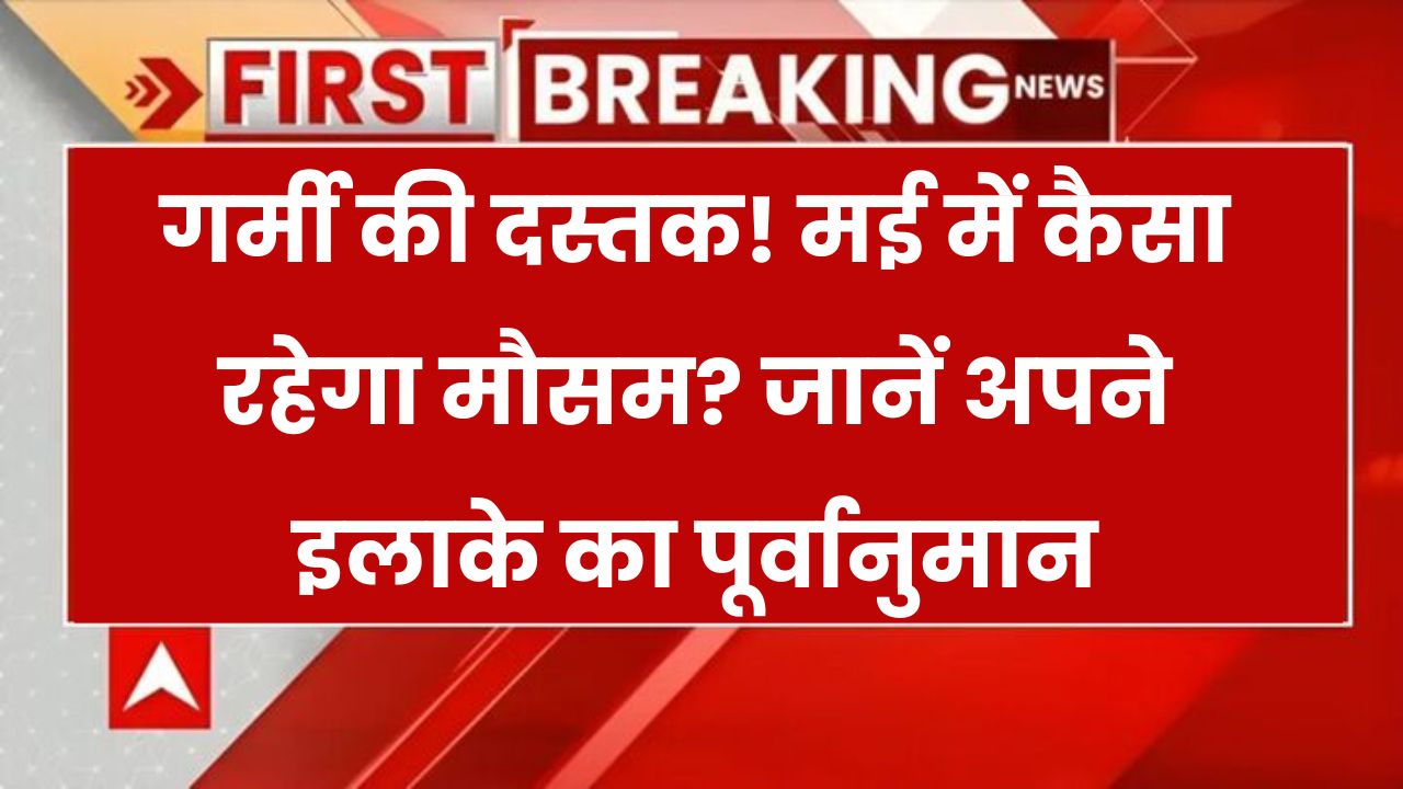 मई में पड़ेगी झुलसाने वाली गर्मी? जानिए कहां होगी बारिश-ओले या तूफानी तबाही